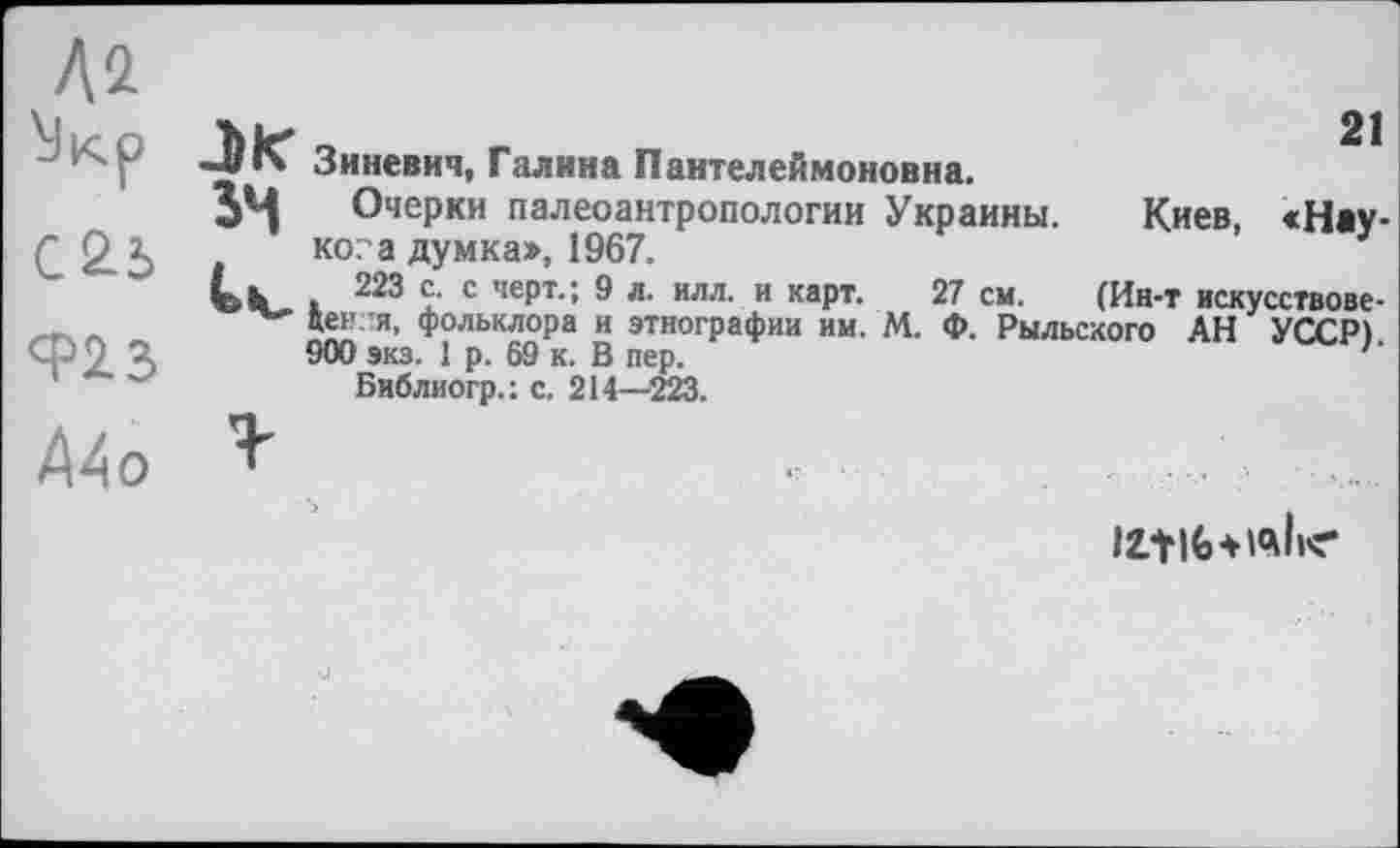 ﻿№ ЇІкр 025 923 Mo
21
Зиневич, Галина Пантелеймоновна.
JM Очерки палеоантропологии Украины. Киев, «Hav-ко?а думка», 1967.	г
Ul» . 223 с. с черт.; 9 л. илл. и карт. 27 см. (Ин-т искусствове-цен.ш, фольклора и этнографии им. М. Ф. Рыльского АН УССР) 900 экз. 1 р. 69 к. В пер.	л
Библиогр.: с. 214—-223.
